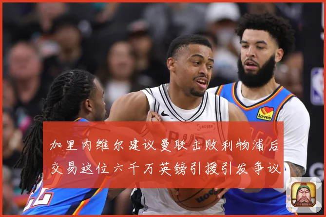 加里内维尔建议曼联击败利物浦后交易这位六千万英镑引援引发争议战术观察：最新赛事动态与深度分析