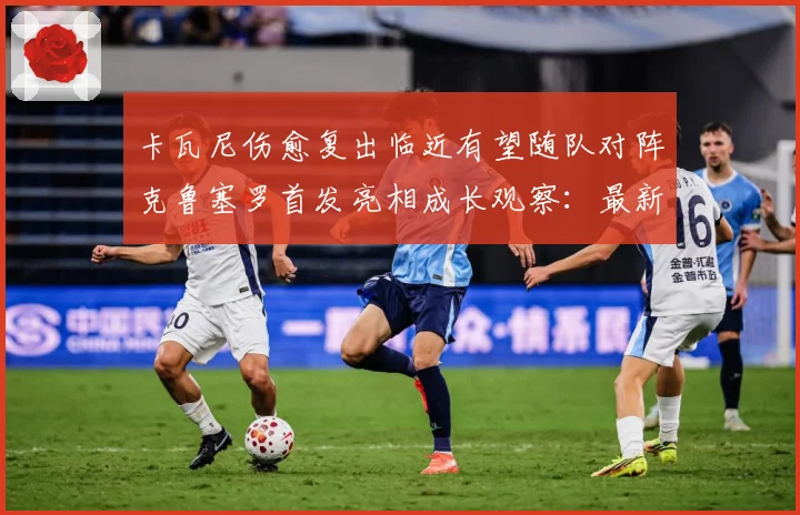 卡瓦尼伤愈复出临近有望随队对阵克鲁塞罗首发亮相成长观察：最新赛事动态与深度分析
