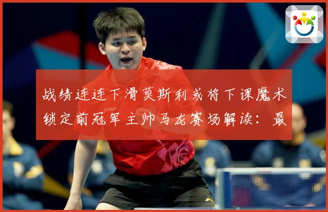 战绩连连下滑莫斯利或将下课魔术锁定前冠军主帅马龙赛场解读：最新赛事动态与深度分析