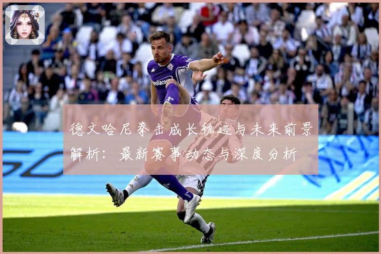 德文哈尼拳击成长轨迹与未来前景解析：最新赛事动态与深度分析