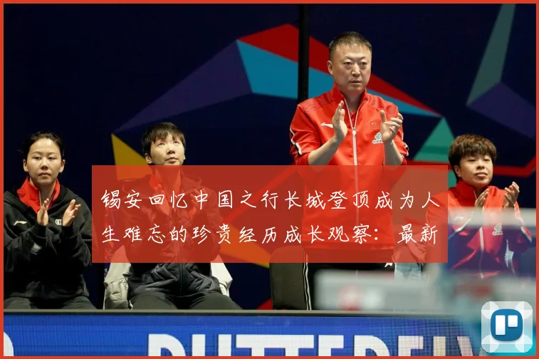 锡安回忆中国之行长城登顶成为人生难忘的珍贵经历成长观察：最新赛事动态与深度分析
