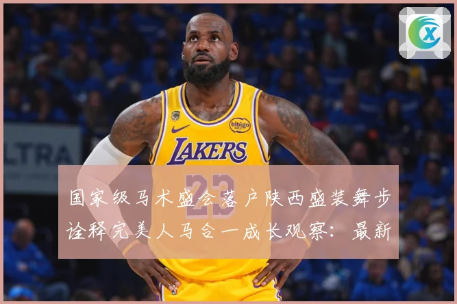 国家级马术盛会落户陕西盛装舞步诠释完美人马合一成长观察：最新赛事动态与深度分析